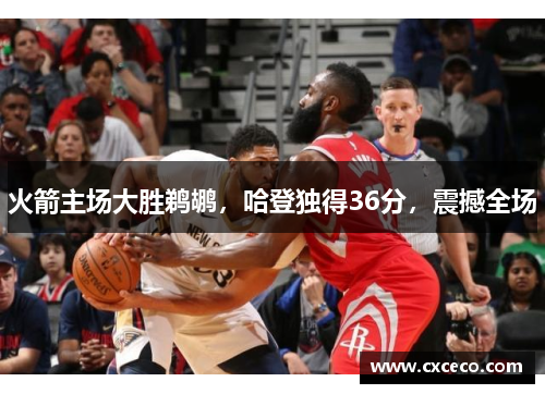 火箭主场大胜鹈鹕，哈登独得36分，震撼全场